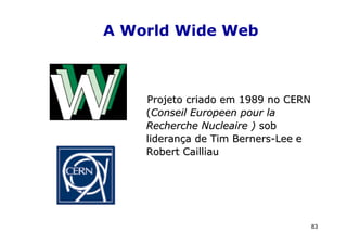 A World Wide Web



    Projeto criado em 1989 no CERN
    (Conseil Europeen pour la
    Recherche Nucleaire ) sob
    liderança de Tim Berners-Lee e
    Robert Cailliau




                                     83
 