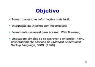 Objetivo
Tornar o acesso às informações mais fácil;

Integração da Internet com hipertextos;

Ferramenta universal para acesso: Web Browser;

Linguagem simples de se escrever e entender: HTML
deliberadamente baseada na Standard Generalized
Markup Language, SGML (1960).




                                                    84
 