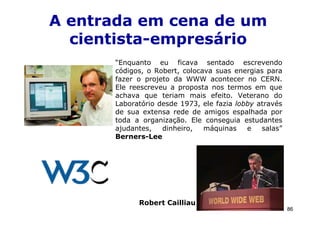 A entrada em cena de um
  cientista-empresário
      “Enquanto eu ficava sentado escrevendo
      códigos, o Robert, colocava suas energias para
      fazer o projeto da WWW acontecer no CERN.
      Ele reescreveu a proposta nos termos em que
      achava que teriam mais efeito. Veterano do
      Laboratório desde 1973, ele fazia lobby através
      de sua extensa rede de amigos espalhada por
      toda a organização. Ele conseguia estudantes
      ajudantes,   dinheiro,   máquinas    e   salas”
      Berners-Lee




            Robert Cailliau
                                                        86
 