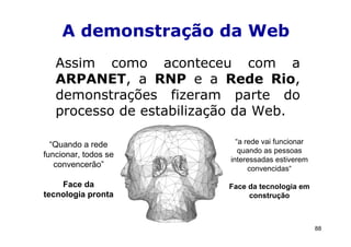 A demonstração da Web
   Assim como aconteceu com a
   ARPANET, a RNP e a Rede Rio,
   demonstrações fizeram parte do
   processo de estabilização da Web.

  “Quando a rede            “a rede vai funcionar
                             quando as pessoas
funcionar, todos se
                          interessadas estiverem
   convencerão”                 convencidas“

    Face da               Face da tecnologia em
tecnologia pronta              construção



                                                    88
 