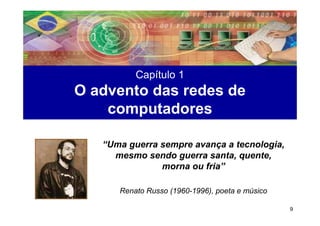 Capítulo 1
O advento das redes de
    computadores

   “Uma guerra sempre avança a tecnologia,
     mesmo sendo guerra santa, quente,
               morna ou fria”

      Renato Russo (1960-1996), poeta e músico

                                                 9
 