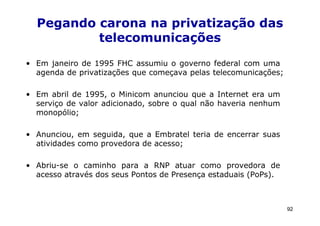 Pegando carona na privatização das
          telecomunicações
• Em janeiro de 1995 FHC assumiu o governo federal com uma
  agenda de privatizações que começava pelas telecomunicações;

• Em abril de 1995, o Minicom anunciou que a Internet era um
  serviço de valor adicionado, sobre o qual não haveria nenhum
  monopólio;

• Anunciou, em seguida, que a Embratel teria de encerrar suas
  atividades como provedora de acesso;

• Abriu-se o caminho para a RNP atuar como provedora de
  acesso através dos seus Pontos de Presença estaduais (PoPs).



                                                                 92
 