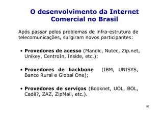 O desenvolvimento da Internet
         Comercial no Brasil
Após passar pelos problemas de infra-estrutura de
telecomunicações, surgiram novos participantes:

• Provedores de acesso (Mandic, Nutec, Zip.net,
  Unikey, CentroIn, Inside, etc.);

• Provedores de backbone          (IBM, UNISYS,
  Banco Rural e Global One);

• Provedores de serviços (Booknet, UOL, BOL,
  Cadê?, ZAZ, ZipMail, etc.).

                                                    93
 