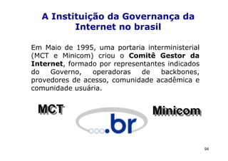 A Instituição da Governança da
         Internet no brasil

Em Maio de 1995, uma portaria interministerial
(MCT e Minicom) criou o Comitê Gestor da
Internet, formado por representantes indicados
do   Governo,   operadoras    de   backbones,
provedores de acesso, comunidade acadêmica e
comunidade usuária.


 MCT
 MCT                             Minicom
                                 Minicom

                                                 94
 