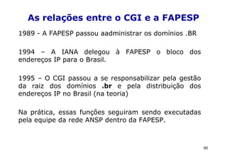 As relações entre o CGI e a FAPESP
1989 - A FAPESP passou aadministrar os domínios .BR

1994 – A IANA delegou à FAPESP o bloco dos
endereços IP para o Brasil.

1995 – O CGI passou a se responsabilizar pela gestão
da raiz dos domínios .br e pela distribuição dos
endereços IP no Brasil (na teoria)

Na prática, essas funções seguiram sendo executadas
pela equipe da rede ANSP dentro da FAPESP.



                                                       95
 