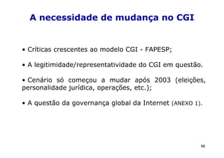 A necessidade de mudança no CGI


• Críticas crescentes ao modelo CGI - FAPESP;

• A legitimidade/representatividade do CGI em questão.

• Cenário só começou a mudar após 2003 (eleições,
personalidade jurídica, operações, etc.);

• A questão da governança global da Internet (ANEXO 1).




                                                      96
 