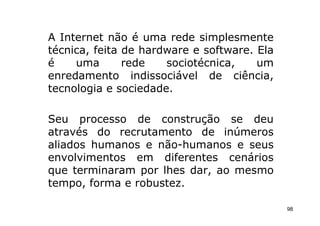 A Internet não é uma rede simplesmente
técnica, feita de hardware e software. Ela
é    uma       rede   sociotécnica,    um
enredamento indissociável de ciência,
tecnologia e sociedade.

Seu processo de construção se deu
através do recrutamento de inúmeros
aliados humanos e não-humanos e seus
envolvimentos em diferentes cenários
que terminaram por lhes dar, ao mesmo
tempo, forma e robustez.

                                             98
 