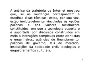 A análise da trajetória da Internet mostrou
que, se as mudanças correspondem a
escolhas dicas técnicas, estas, por sua vez,
estão inelutavelmente vinculadas às opções
políticas   e   aos    valores    socialmente
constituídos, em que a tecnologia suporta e
é suportada por discursos construídos em
meio a interações complexas entre cientistas
e engenheiros, agências de financiamento,
políticas de governo, leis de mercado,
instituições da sociedade civil, ideologias e
enquadramentos culturais.

                                                99
 