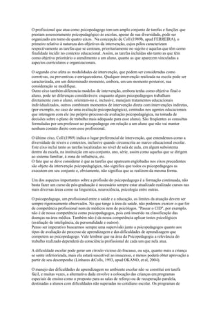 O profissional que atua como psicopedagogo tem um amplo conjunto de tarefas e funções que
prestam assessoramento psicopedagógico às escolas, apesar de sua diversidade, pode ser
organizado em torno de quatro eixos. Na concepção de Coll (1989b, apud FERREIRA), o
primeiro relativo à natureza dos objetivos da intervenção, cujos pólos caracterizam
respectivamente as tarefas que se centram, prioritariamente no sujeito e aquelas que têm como
finalidade incidir no contexto educacional. Assim, as tarefas incluídas são tanto as que têm
como objetivo prioritário o atendimento a um aluno, quanto as que aparecem vinculadas a
aspectos curriculares e organizacionais.

O segundo eixo afeta as modalidades de intervenção, que podem ser consideradas como
corretivas, ou preventivas e enriquecedoras. Qualquer intervenção realizada na escola pode ser
caracterizada, em um determinado momento, embora, em um momento posterior, sua
consideração se modifique.
Outro eixo também diferencia modelos de intervenção, embora tenha como objetivo final o
aluno, pode ter diferenças consideráveis: enquanto alguns psicopedagogos trabalham
diretamente com o aluno, orientam-no e, inclusive, manejam tratamentos educacionais
individualizados, outros combinam momentos de intervenção direta com intervenções indiretas,
(por exemplo, no caso de uma avaliação psicopedagógica), centradas nos agentes educacionais
que interagem com ele (no próprio processo de avaliação psicopedagógica, na tomada de
decisões sobre o plano de trabalho mais adequado para esse aluno). São freqüentes as consultas
formuladas por um professor ao psicopedagogo em relação a um aluno que não vai manter
nenhum contato direto com esse profissional.

O último eixo, Coll (1989) indica o lugar preferencial de intervenção, que entendemos como a
diversidade de níveis e contextos, inclusive quando circunscrita ao marco educacional escolar.
Este eixo inclui tanto as tarefas localizadas no nível de sala de aula, em algum subsistema
dentro da escola, na instituição em seu conjunto, ano, série, assim como aquelas que se dirigem
ao sistema familiar, à zona de influência, etc.
O fato que se deve considerar é que as tarefas que aparecem englobadas nos eixos precedentes
são objeto da intervenção psicopedagógica, não significa que todos os psicopedagogos as
executem em seu conjunto e, obviamente, não significa que as realizem da mesma forma.

Um dos aspectos importantes sobre a profissão do psicopedagogo é a formação continuada, não
basta fazer um curso de pós-graduação é necessário sempre estar atualizado realizado cursos nas
mais diversas áreas como na linguística, neurociência, psicologia entre outras.

O psicopedagogo, um profissional entre a saúde e a educação, os limites da atuação devem ser
sempre rigorosamente observados. No que tange à área da saúde, não podemos exercer o que for
de competência profissional nem de médicos nem de psicólogos. "Passar o CID", por exemplo,
não é de nossa competência como psicopedagogos, pois está inserido na classificação das
doenças na área médica. Também não é da nossa competência aplicar testes psicológicos
(avaliação de inteligência, de personalidade e outros).
Penso ser imperativo buscarmos sempre uma supervisão junto a psicopedagogos quanto aos
tipos de avaliação do processo de aprendizagem e das dificuldades de aprendizagem que
competem ao psicopedagogo. Vale lembrar que na área da Psicopedagogia a relevância do
trabalho realizado dependerá da consciência profissional de cada um que nela atua.

A dificuldade escolar pode gerar um círculo vicioso do fracasso, ou seja, quanto mais a criança
se sente inferiorizada, mais ela estará suscetível ao insucesso, e menos poderá obter aprovação a
partir de seu desempenho (Linhares &Colls, 1993, apud OKANO, et al, 2004).

O manejo das dificuldades de aprendizagem no ambiente escolar não se constitui em tarefa
fácil, e muitas vezes, a alternativa dada envolve a colocação das crianças em programas
especiais de ensino como o proposto para as salas de reforço ou de recuperação paralela,
destinadas a alunos com dificuldades não superadas no cotidiano escolar. Os programas de
 