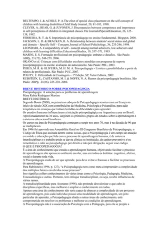 BELTEMPO, J. & ACHILE, P. A.The efect of special class placement on the self-concept of
children with learning disabilities.Child Study Journal, 20, 81-103, 1990.
CLEVER, A.; BEAR, G. & JUVONEN, J. Discrepancies between competence and importance
in self-perceptions of children in integrated classes.The JournalofSpecialEducation, 26, 125–
138, 1992.
FERREIRA, R. T. da S. Importância do psicopedagogo no ensino fundamental. Blogspot, 2008.
JACKSON, L. D. & BRACKEN, B. A. Relationship between students' social status and global
and domain – Specific Self – Concepts.Journal of School Pshichology, 36, 233-246, 1998.
LEONDARI, A. Comparability of self - concept among normal achievers, low achievers and
children with learning difficulties.EducationalStudies, 19, 357–371, 1993.
MASINI, E. S. Formação profissional em psicopedagogia: embates e desafios. São Paulo:
ABPp, 23 (72), 248-259, 2006.
OKANO et al. Crianças com dificuldades escolares atendidas em programa de suporte
psicopedagógico na escola: avaliação do autoconceito. São Paulo: PRC, 2003.
PERES, M. R. & OLIVEIRA, M. H. M. A. Psicopedagogia - Limites e possibilidades a partir de
relatos de profissionais. São Paulo: PUC, 2007.
POLITY, E. Dificuldade de Ensinagem – 1ª Edição, SP, Vetor Editora, 2002.
RUBSTEIN, E.; CASTANHO, M. I. & NOFFS, N. A. Rumos da psicopedagogia brasileira. São
Paulo: ABPp, 21(66), 225-238, 2004.

BREVE HISTORICO SOBRE PSICOPEDAGOGIA
Psicopedagogia: A solução para os problemas de aprendizagem
Mara Rubia Rodrigues Martins
BREVE HISTÓRICO.
Segundo Bossa (2000), os primeiros esboços de Psicopedagogia aconteceram na França no
início do século XIX com contribuições da Medicina, Psicologia e Psicanálise, para ação
terapêutica em crianças que tinham lentidão ou dificuldades para aprender.
Os estudos franceses influenciaram a iniciação psicopedagógica na Argentina e esta no Brasil.
Aproximadamente há 30 anos, surgiram os primeiros grupos de estudos sobre a aprendizagem e
o sistema educacional brasileiro.
Os cursos na área de Psicopedagogia começam a surgir nos anos 70, mas é na década de 90 que
se multiplicam.
Em 1996 foi aprovado em Assembléia Geral no III Congresso Brasileiro de Psicopedagogia, o
Código de Ética que assinala dentre outras coisas, que a Psicopedagogia é um campo de atuação
em saúde e educação que lida com o processo de aprendizagem humana, é de natureza
interdisciplinar e o trabalho pode se dar na clínica ou instituição, de caráter preventivo e/ou
remediativo e cabe ao psicopedagogo por direito e não por obrigação, seguir esse código.
O QUE É PSICOPEDAGOGIA?
É a área do conhecimento que estuda a aprendizagem humana, objetivando facilitar o processo
de aprendizagem não apenas no ambiente escolar, mas em todos os âmbitos: cognitivo, afetivo,
social e durante toda vida.
A Psicopedagogia cuida do ser que aprende, pois deve evitar o fracasso e facilitar os processos
de aprendizagem.
Para Rubinstein (1996, p. 127), “a Psicopedagogia tem como meta compreender a complexidade
dos múltiplos fatores envolvidos nesse processo”.
Isso significa colher conhecimentos de várias áreas como a Psicologia, Pedagogia, Medicina,
Fonoaudiologia e outras. Portanto, tem enfoque transdisciplinar, ou seja, recebe influências de
vários ramos.
A transdisciplinaridade para Assmann (1998), não pretende desvalorizar o que cabe às
disciplinas específicas, mas melhorar e ampliar o conhecimento em todas.
Apenas uma área de conhecimento não seria capaz de abarcar a complexidade de um processo
de aprendizagem, pois cada indivíduo possui uma modalidade de aprendizagem, um jeito
particular de aprender, a Psicopedagogia aliada a outras áreas de conhecimento, está
comprometida em resolver os problemas e melhorar as condições de aprendizagem.
A Psicopedagogia não é a associação da Psicologia com a Pedagogia, pois ela se propõe a
 