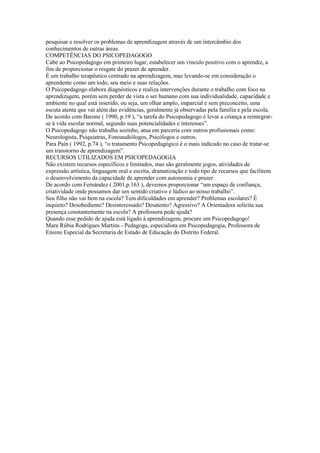 pesquisar e resolver os problemas de aprendizagem através de um intercâmbio dos
conhecimentos de outras áreas.
COMPETÊNCIAS DO PSICOPEDAGOGO
Cabe ao Psicopedagogo em primeiro lugar, estabelecer um vínculo positivo com o aprendiz, a
fim de proporcionar o resgate do prazer de aprender.
É um trabalho terapêutico centrado na aprendizagem, mas levando-se em consideração o
aprendente como um todo, seu meio e suas relações.
O Psicopedagogo elabora diagnósticos e realiza intervenções durante o trabalho com foco na
aprendizagem, porém sem perder de vista o ser humano com sua individualidade, capacidade e
ambiente no qual está inserido, ou seja, um olhar amplo, imparcial e sem preconceito, uma
escuta atenta que vai além das evidências, geralmente já observadas pela família e pela escola.
De acordo com Barone ( 1990, p.19 ), “a tarefa do Psicopedagogo é levar a criança a reintegrar-
se à vida escolar normal, segundo suas potencialidades e interesses”.
O Psicopedagogo não trabalha sozinho, atua em parceria com outros profissionais como:
Neurologista, Psiquiatras, Fonoaudiólogos, Psicólogos e outros.
Para Paín ( 1992, p.74 ), “o tratamento Psicopedagógico é o mais indicado no caso de tratar-se
um transtorno de aprendizagem”.
RECURSOS UTILIZADOS EM PSICOPEDAGOGIA
Não existem recursos específicos e limitados, mas são geralmente jogos, atividades de
expressão artística, linguagem oral e escrita, dramatização e todo tipo de recursos que facilitem
o desenvolvimento da capacidade de aprender com autonomia e prazer.
De acordo com Fernández ( 2001,p.163 ), devemos proporcionar “um espaço de confiança,
criatividade onde possamos dar um sentido criativo e lúdico ao nosso trabalho”.
Seu filho não vai bem na escola? Tem dificuldades em aprender? Problemas escolares? É
inquieto? Desobediente? Desinteressado? Desatento? Agressivo? A Orientadora solicita sua
presença constantemente na escola? A professora pede ajuda?
Quando esse pedido de ajuda está ligado à aprendizagem, procure um Psicopedagogo!
Mara Rúbia Rodrigues Martins - Pedagoga, especialista em Psicopedagogia, Professora de
Ensino Especial da Secretaria de Estado de Educação do Distrito Federal.
 
