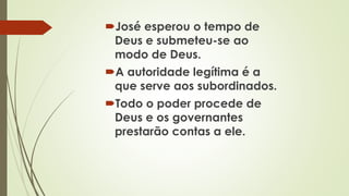 José esperou o tempo de
Deus e submeteu-se ao
modo de Deus.
A autoridade legítima é a
que serve aos subordinados.
Todo o poder procede de
Deus e os governantes
prestarão contas a ele.
 