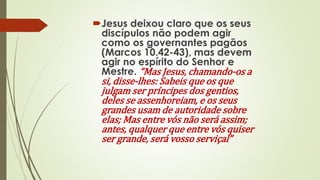Jesus deixou claro que os seus
discípulos não podem agir
como os governantes pagãos
(Marcos 10.42-43), mas devem
agir no espírito do Senhor e
Mestre. “Mas Jesus, chamando-os a
si, disse-lhes: Sabeis que os que
julgam ser príncipes dos gentios,
deles se assenhoreiam, e os seus
grandes usam de autoridade sobre
elas; Mas entre vós não será assim;
antes, qualquer que entre vós quiser
ser grande, será vosso serviçal”
 