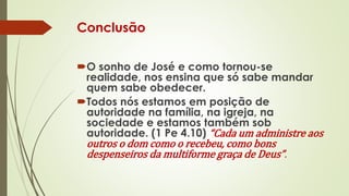 Conclusão
O sonho de José e como tornou-se
realidade, nos ensina que só sabe mandar
quem sabe obedecer.
Todos nós estamos em posição de
autoridade na família, na igreja, na
sociedade e estamos também sob
autoridade. (1 Pe 4.10) “Cada um administre aos
outros o dom como o recebeu, como bons
despenseiros da multiforme graça de Deus”.
 