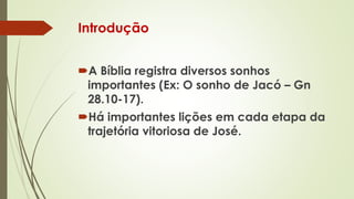 Introdução
A Bíblia registra diversos sonhos
importantes (Ex: O sonho de Jacó – Gn
28.10-17).
Há importantes lições em cada etapa da
trajetória vitoriosa de José.
 