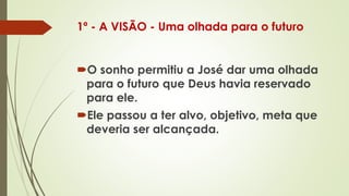 1º - A VISÃO - Uma olhada para o futuro
O sonho permitiu a José dar uma olhada
para o futuro que Deus havia reservado
para ele.
Ele passou a ter alvo, objetivo, meta que
deveria ser alcançada.
 