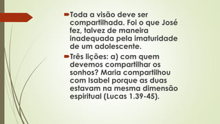 Toda a visão deve ser
compartilhada. Foi o que José
fez, talvez de maneira
inadequada pela imaturidade
de um adolescente.
Três lições: a) com quem
devemos compartilhar os
sonhos? Maria compartilhou
com Isabel porque as duas
estavam na mesma dimensão
espiritual (Lucas 1.39-45).
 