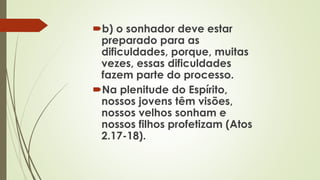 b) o sonhador deve estar
preparado para as
dificuldades, porque, muitas
vezes, essas dificuldades
fazem parte do processo.
Na plenitude do Espírito,
nossos jovens têm visões,
nossos velhos sonham e
nossos filhos profetizam (Atos
2.17-18).
 