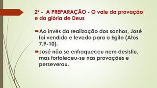 2º - A PREPARAÇÃO - O vale da provação
e da glória de Deus
Ao invés da realização dos sonhos, José
foi vendido e levado para o Egito (Atos
7.9-10).
José não se enfraqueceu nem desistiu,
mas fortaleceu-se nas provações e
perseverou.
 