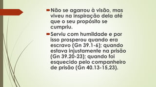 Não se agarrou à visão, mas
viveu na inspiração dela até
que o seu propósito se
cumpriu.
Serviu com humildade e por
isso prosperou quando era
escravo (Gn 39.1-6); quando
estava injustamente na prisão
(Gn 39.20-23); quando foi
esquecido pelo companheiro
de prisão (Gn 40.13-15,23).
 