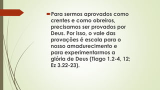 Para sermos aprovados como
crentes e como obreiros,
precisamos ser provados por
Deus. Por isso, o vale das
provações é escola para o
nosso amadurecimento e
para experimentarmos a
glória de Deus (Tiago 1.2-4, 12;
Ez 3.22-23).
 