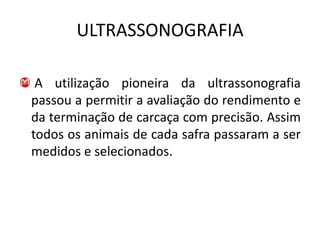 ULTRASSONOGRAFIA

 A utilização pioneira da ultrassonografia
passou a permitir a avaliação do rendimento e
da terminação de carcaça com precisão. Assim
todos os animais de cada safra passaram a ser
medidos e selecionados.
 