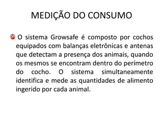 MEDIÇÃO DO CONSUMO

 O sistema Growsafe é composto por cochos
equipados com balanças eletrônicas e antenas
que detectam a presença dos animais, quando
os mesmos se encontram dentro do perímetro
do cocho. O sistema simultaneamente
identifica e mede as quantidades de alimento
ingerido por cada animal.
 