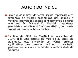 AUTOR DO ÍNDICE
Para que os índices, de forma segura espelhassem as
diferenças de valores econômicos dos animais a
Matinha recorreu aos sólidos conhecimentos do norte
americano Dr. Michael D. MacNeil, importante
geneticista com viés econômico-estatístico, com vasta
experiência em trabalhos semelhantes

No final de 2011 Dr. MacNeil se aposentou do
USDA, após uma carreira de mais de 30 anos. Ele
atualmente está envolvido em vários projetos
significativos que buscam melhorar a avaliação
genética dos animais e aumentar a rentabilidade de
produção
 