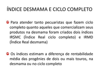 ÍNDICE DESMAMA E CICLO COMPLETO

  Para atender tanto pecuaristas que fazem ciclo
 completo quanto aqueles que comercializam seus
 produtos na desmama foram criados dois índices
 IR$MC (Índice Real ciclo completo) e IRMD
 (Índice Real desmama)

 Os índices estimam a diferença de rentabilidade
 média das progênies de dois ou mais touros, na
 desmama ou no ciclo completo
 