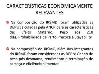 CARACTERÍSTICAS ECONOMICAMENTE
           RELEVANTES
 Na composição do IR$MD foram utilizadas as
 DEP’s calculadas pela ANCP para as características
 de:     Efeito   Materno,     Peso     aos    210
 dias, Probabilidade de Parto Precoce e Stayability

  Na composição do IR$MC, além das integrantes
 do IR$MD foram consideradas as DEP’s: Ganho de
 peso pós desmama, rendimento e terminação de
 carcaça e eficiência alimentar
 
