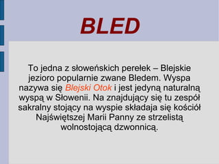 BLED
To jedna z słoweńskich perełek – Blejskie
jezioro popularnie zwane Bledem. Wyspa
nazywa się Blejski Otok i jest jedyną naturalną
wyspą w Słowenii. Na znajdujący się tu zespół
sakralny stojący na wyspie składaja się kościół
Najświętszej Marii Panny ze strzelistą
wolnostojącą dzwonnicą.
 