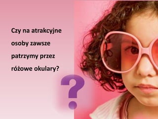 Badanie Karen Dion i współpracowników (1972)Studenci oglądali fotografie osób , które zostały dobrane         w taki sposób, aby różniły się ze względu na stopień atrakcyjnościStudenci mieli oszacować każdą osobę ze zdjęcia na 27 różnych wymiarach osobowości, a następnie o określić ich przyszłe szczęście. Co się okazało? 