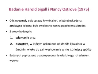 Badanie Karen Dion i współpracowników (1972)Osobom atrakcyjnym przypisano zdecydowanie więcej cech pozytywnych i dawano lepsze prognozy pomyślności.Jesteśmy przekonani, że ludzie atrakcyjni odnoszą więcej sukcesów, są bardziej inteligentni, lepiej przystosowani, bardziej sprawni społecznie, bardziej interesujący, zrównoważeni, fascynujący, niezależni i bardziej atrakcyjni seksualnie w porównaniu z osobami mniej atrakcyjnymi fizycznie (Brigham, 1980; Calvert, 1988; Eagły, Ashmore, Makhijani, Longo, 1991; Hassebrauck, 1988; Moore, Graziano, Millar, 1987). 
