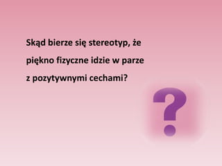 Wyniki badań wskazują, że piękno tworzy silny stereotyp, polegający na przeświadczeniu, że pozytywne cechy idą        w parze z urodą. Karen Dion, EllenBerscheid i ElaineWalster (1972) określiły to zjawisko jako stereotyp typu „To, co jest piękne, jest i dobre"