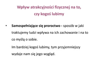 Badanie Harold Sigall i Nancy Ostrove (1975) O.b. otrzymały opis sprawy kryminalnej, w której oskarżona, atrakcyjna kobieta, była ewidentnie winna popełnienia zbrodni. 2 grupy badanych: włamanie oraz oszustwo, w którym oskarżona nakłoniła kawalera w średnim wieku do zainwestowania w nie istniejącą spółkęBadanych poproszono o zaproponowanie właściwego ich zdaniem wyroku. 