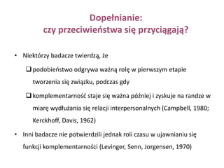 Podobieństwo:swój ciągnie do swegoLudzie podobni dostarczają społecznego wsparcia dla naszych własnych cech i wierzeń (potwierdzają nasze przekonania)Myślimy negatywnie o tych, którzy nie zgadzają się z nami  w ważnych kwestiach