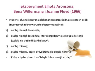 Badanie Elliota Aronsona i Darwyna Lindera (1965)Studentki spotykały się parę razy z koleżanką z wyższego roku i rozmawiały z nią na różne tematy. Po każdym spotkaniu uczestniczki mogły podsłuchać rozmowę pomiędzy eksperymentatorem i tą właśnie studentką, która oceniała swoje rozmówczynie. W rzeczywistości oceniająca była współpracownikiem eksperymentatora, a jej oceny zostały dokładnie wcześniej ustalone Były one: całkowicie pozytywne; całkowicie negatywne; realizujące zasadę zysku (najpierw negatywne, potem coraz bardziej pozytywne); realizujące zasadę straty (najpierw pozytywne, potem coraz bardziej negatywne). Uczestniczki eksperymentu poproszono następnie, aby powiedziały, na ile polubiły studentkę, która je oceniała. 