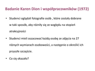 Eksperymenty Mady Segal– usadzenie w klasie i przyznanie miejsc w akademiku w porządku alfabetycznym (przypadkowość). Determinanty zjawiska wzajemnej atrakcyjności – BLISKOŚĆEfekt czystej ekspozycji: im częściej jesteśmy wystawieni na ekspozycję bodźca, tym bardziej jesteśmy skłonni ten bodziec polubić.