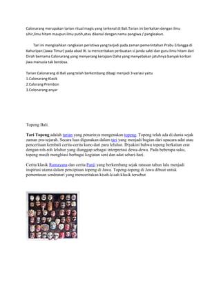 Calonarang merupakan tarian ritual magis yang terkenal di Bali.Tarian ini berkaitan dengan ilmu 
sihir,ilmu hitam maupun ilmu putih,atau dikenal dengan nama pangiwa / pangleakan. 
Tari ini mengisahkan rangkaian peristiwa yang terjadi pada zaman pemerintahan Prabu Erlangga di 
Kahuripan (Jawa Timur) pada abad IX. Ia menceritakan perbuatan si janda sakti dan guru ilmu hitam dari 
Dirah bernama Calonarang yang menyerang kerajaan Daha yang menyebakan jatuhnya banyak korban 
jiwa manusia tak berdosa. 
Tarian Calonarang di Bali yang telah berkembang dibagi menjadi 3 variasi yaitu 
1.Calonarang Klasik 
2.Calorang Prembon 
3.Colonarang anyar 
Topeng Bali. 
Tari Topeng adalah tarian yang penarinya mengenakan topeng. Topeng telah ada di dunia sejak 
zaman pra-sejarah. Secara luas digunakan dalam tari yang menjadi bagian dari upacara adat atau 
penceritaan kembali cerita-cerita kuno dari para leluhur. Diyakini bahwa topeng berkaitan erat 
dengan roh-roh leluhur yang dianggap sebagai interpretasi dewa-dewa. Pada beberapa suku, 
topeng masih menghiasi berbagai kegiatan seni dan adat sehari-hari. 
Cerita klasik Ramayana dan cerita Panji yang berkembang sejak ratusan tahun lalu menjadi 
inspirasi utama dalam penciptaan topeng di Jawa. Topeng-topeng di Jawa dibuat untuk 
pementasan sendratari yang menceritakan kisah-kisah klasik tersebut 
 