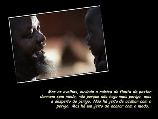 Mas as ovelhas, ouvindo a música da flauta do pastor dormem sem medo, não porque não haja mais perigo, mas a despeito do perigo. Não há jeito de acabar com o perigo. Mas há um jeito de acabar com o medo.  