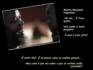 Mestre Benjamim respondeu: Há sim...   E ficou quieto.  Veio então a outra pergunta: -E qual é esse jeito? - É muito fácil. É só pensar como as ovelhas pensam... -Mas como é que vou saber o que as ovelhas estão pensando? 