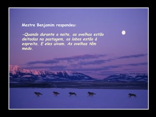 Mestre Benjamim respondeu: -Quando durante a noite, as ovelhas estão deitadas na pastagem, os lobos estão à espreita. E eles uivam. As ovelhas têm medo.   