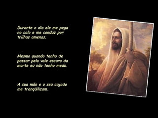 Durante o dia ele me pega no colo e me conduz por trilhas amenas. Mesmo quando tenho de passar pelo vale escuro da morte eu não tenho medo.  A sua mão e o seu cajado me tranqüilizam. 
