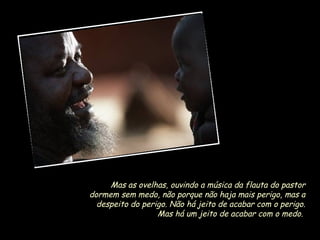 Mas as ovelhas, ouvindo a música da flauta do pastor
dormem sem medo, não porque não haja mais perigo, mas a
despeito do perigo. Não há jeito de acabar com o perigo.
Mas há um jeito de acabar com o medo.

 