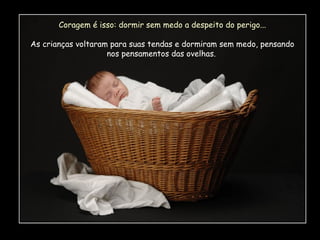 Coragem é isso: dormir sem medo a despeito do perigo...
As crianças voltaram para suas tendas e dormiram sem medo, pensando
nos pensamentos das ovelhas.

 