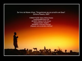 Do livro de Rubem Alves: “Perguntaram-me se acredito em Deus”.
Editora Planeta, 2007
FORMATAÇÃO: Mima (Wilma) Badan
mimabadan@hotmail.com
MÚSICA: Dance of the forest
Interpretação: Zamphir
IMAGENS: Diversos Internet
(Repasse com os devidos créditos)

 