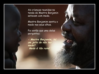 As crianças reunidas na
tenda do Mestre Benjamin
estavam com medo.
Mestre Benjamim sentiu o
medo nos seus olhos.
Foi então que uma delas
perguntou:

- Mestre Benjamim, há
um jeito de não ter
medo?
Medo é tão ruim!

 