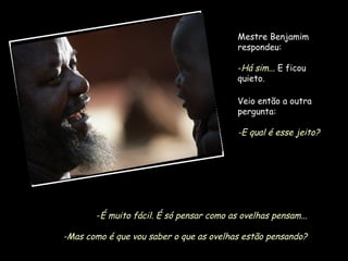 Mestre Benjamim
respondeu:
-Há sim... E ficou
quieto.
Veio então a outra
pergunta:

-E qual é esse jeito?

-É muito fácil. É só pensar como as ovelhas pensam...

-Mas como é que vou saber o que as ovelhas estão pensando?

 
