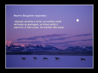 Mestre Benjamim respondeu:

-Quando durante a noite, as ovelhas estão
deitadas na pastagem, os lobos estão à
espreita. E eles uivam. As ovelhas têm medo.

 