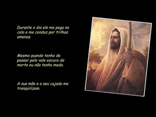 Durante o dia ele me pega no
colo e me conduz por trilhas
amenas.

Mesmo quando tenho de
passar pelo vale escuro da
morte eu não tenho medo.

A sua mão e o seu cajado me
tranqüilizam.

 
